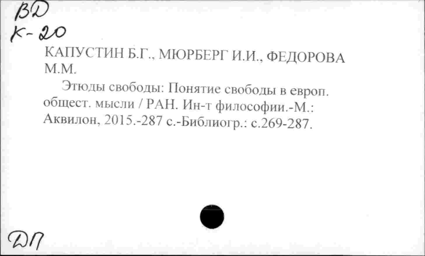 ﻿^-а>о
КАПУСТИН Б.Г., МЮРБЕРГ И.И.. ФЕДОРОВА м.м.
Этюды свободы: Понятие свободы в европ. общест. мысли / РАН. Ин-т философии.-М.: Аквилон, 2015.-287 с.-Библиогр.: с.269-287.
®/7